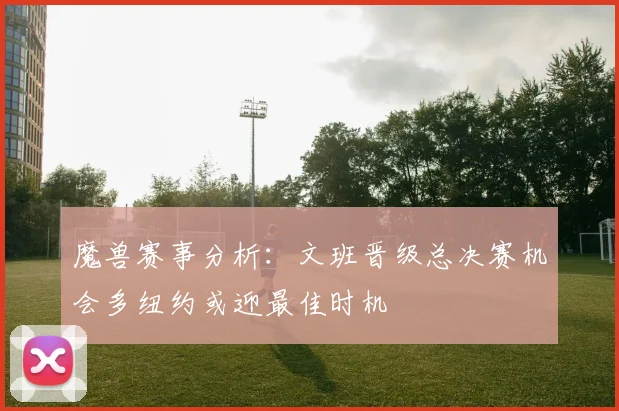 魔兽赛事分析：文班晋级总决赛机会多纽约或迎最佳时机