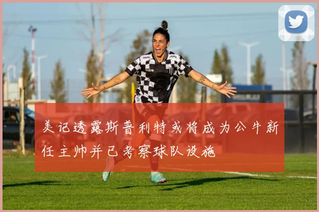 美记透露斯普利特或将成为公牛新任主帅并已考察球队设施