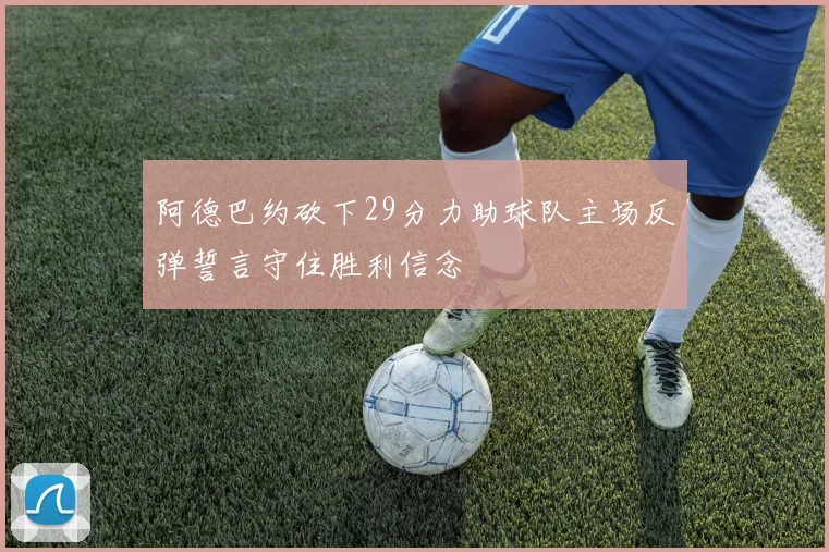 阿德巴约砍下29分力助球队主场反弹誓言守住胜利信念