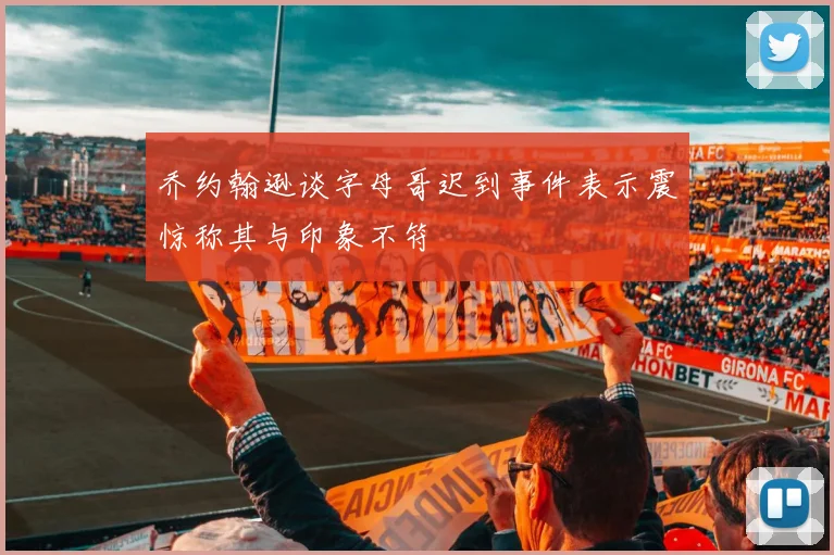 乔约翰逊谈字母哥迟到事件表示震惊称其与印象不符