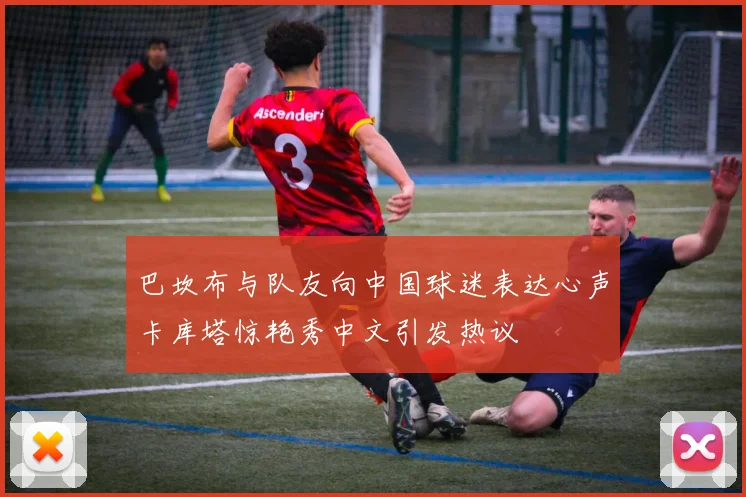 巴坎布与队友向中国球迷表达心声卡库塔惊艳秀中文引发热议