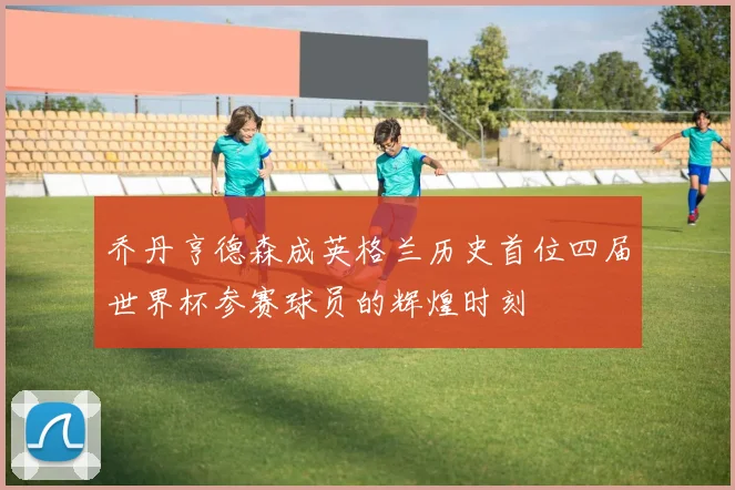 乔丹亨德森成英格兰历史首位四届世界杯参赛球员的辉煌时刻
