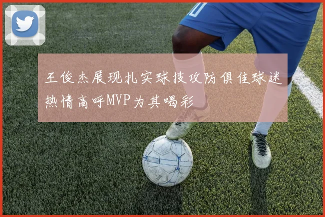 王俊杰展现扎实球技攻防俱佳球迷热情高呼MVP为其喝彩