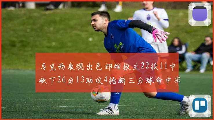 马克西表现出色却难救主22投11中砍下26分13助攻4抢断三分球命中率低迷