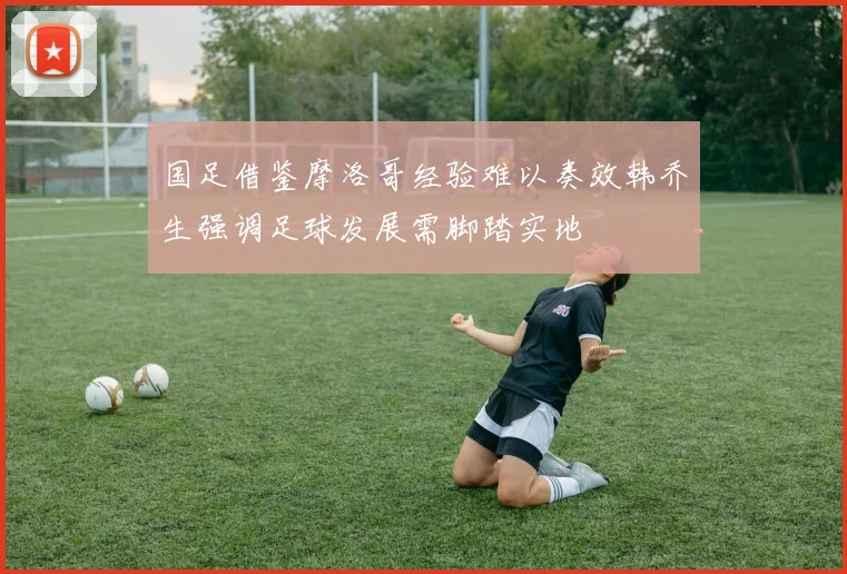 国足借鉴摩洛哥经验难以奏效韩乔生强调足球发展需脚踏实地