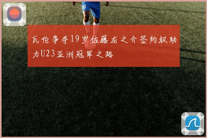 瓦伦争夺19岁佐藤龙之介签约权助力U23亚洲冠军之路