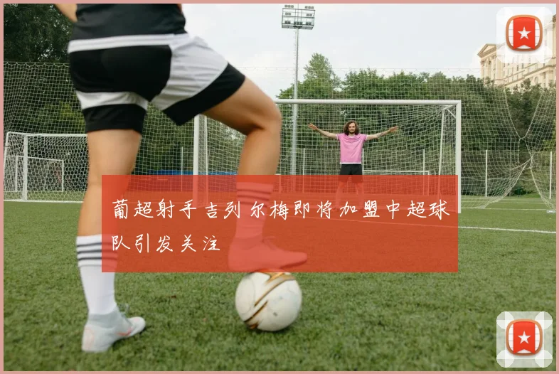 葡超射手吉列尔梅即将加盟中超球队引发关注