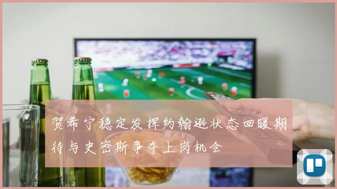 贺希宁稳定发挥约翰逊状态回暖期待与史密斯争夺上岗机会
