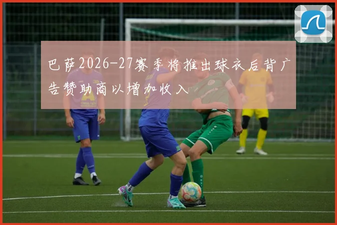 巴萨2026-27赛季将推出球衣后背广告赞助商以增加收入