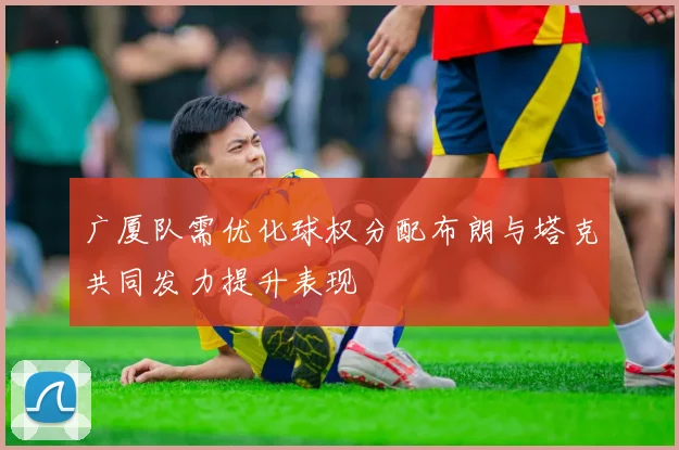 广厦队需优化球权分配布朗与塔克共同发力提升表现