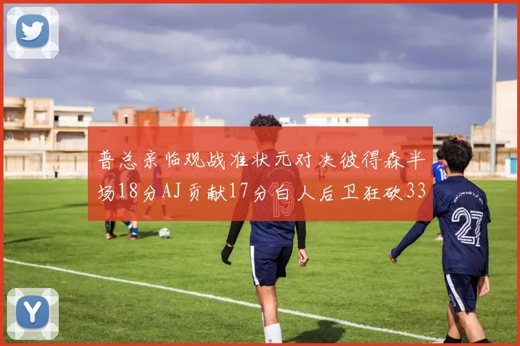 普总亲临观战准状元对决彼得森半场18分AJ贡献17分白人后卫狂砍33分10助攻