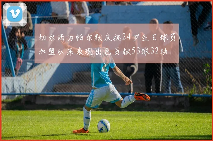 切尔西为帕尔默庆祝24岁生日球员加盟以来表现出色贡献53球32助