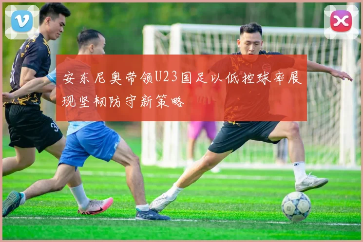 安东尼奥带领U23国足以低控球率展现坚韧防守新策略