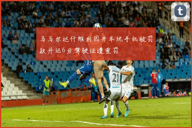 马马尔达什维利因开车玩手机被罚款并记6分驾驶证遭重罚