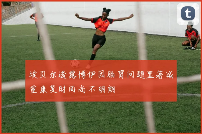埃贝尔透露博伊因肠胃问题显著减重康复时间尚不明朗