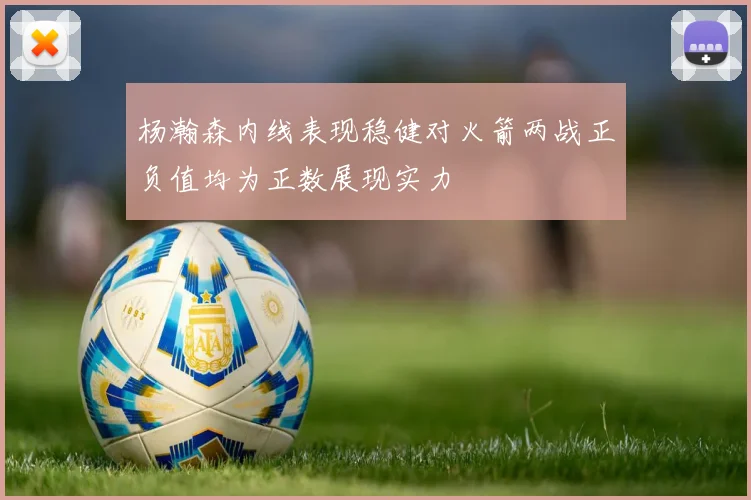 杨瀚森内线表现稳健对火箭两战正负值均为正数展现实力
