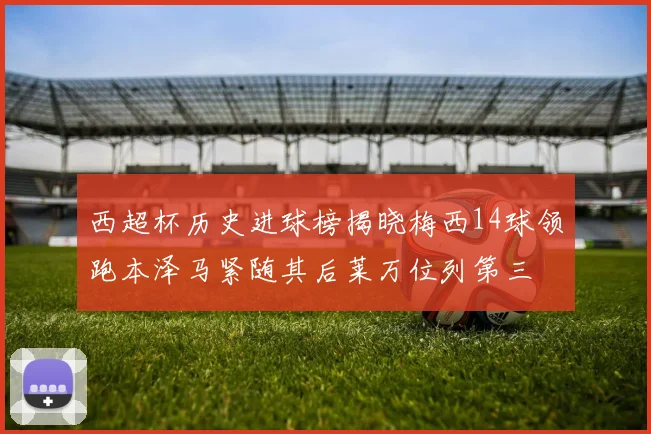 西超杯历史进球榜揭晓梅西14球领跑本泽马紧随其后莱万位列第三