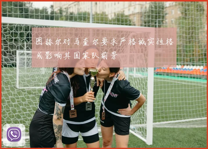 图赫尔对马奎尔要求严格诚实性格或影响其国家队前景