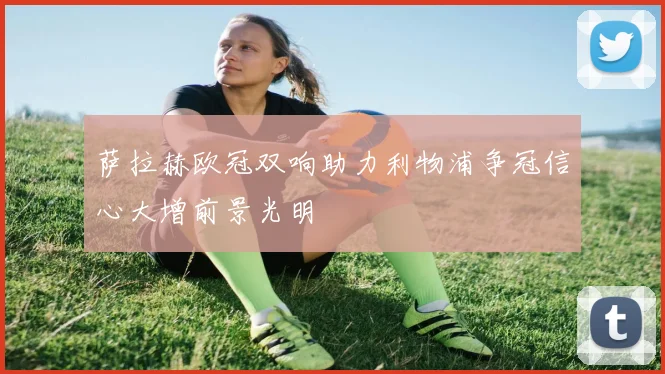 萨拉赫欧冠双响助力利物浦争冠信心大增前景光明