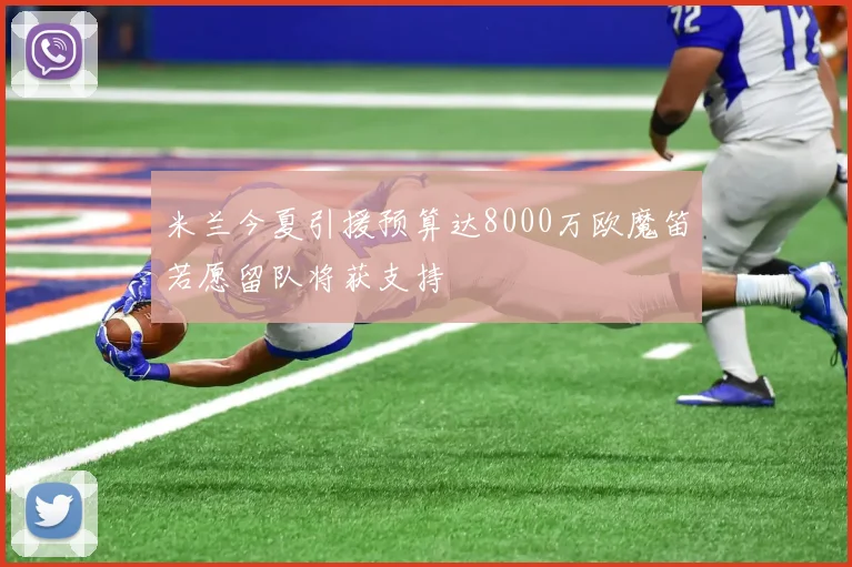 米兰今夏引援预算达8000万欧魔笛若愿留队将获支持