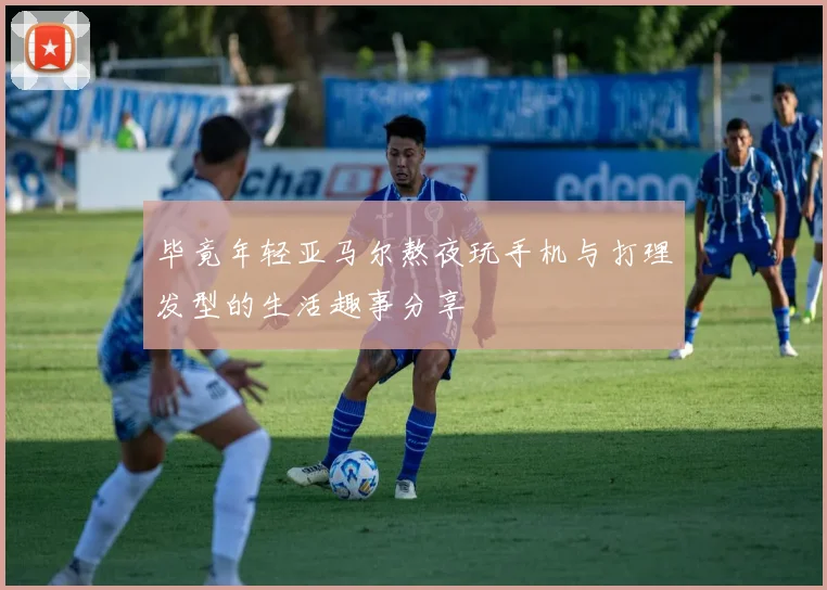 毕竟年轻亚马尔熬夜玩手机与打理发型的生活趣事分享