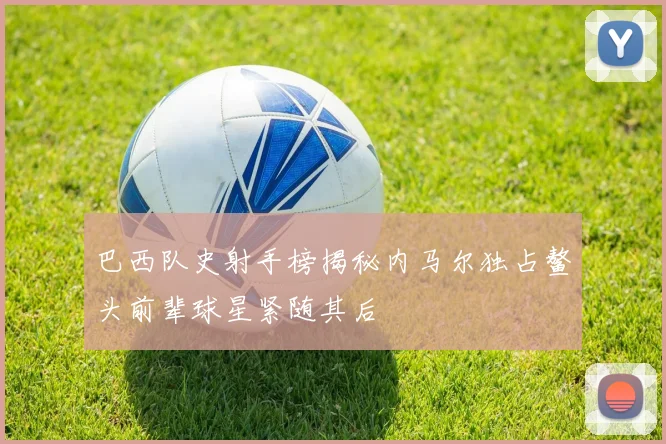 巴西队史射手榜揭秘内马尔独占鳌头前辈球星紧随其后
