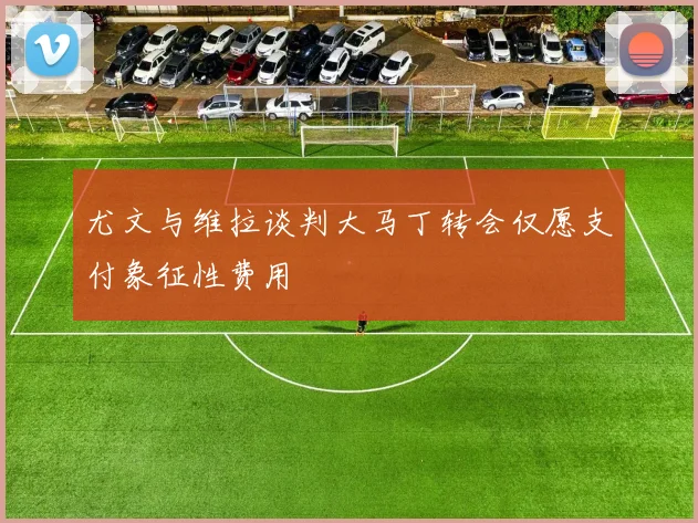 尤文与维拉谈判大马丁转会仅愿支付象征性费用