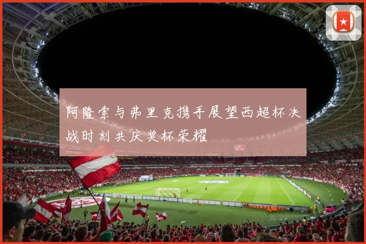 阿隆索与弗里克携手展望西超杯决战时刻共庆奖杯荣耀