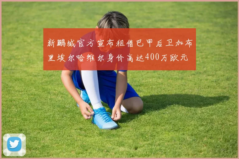 新鹏城官方宣布租借巴甲后卫加布里埃尔哈维尔身价高达400万欧元