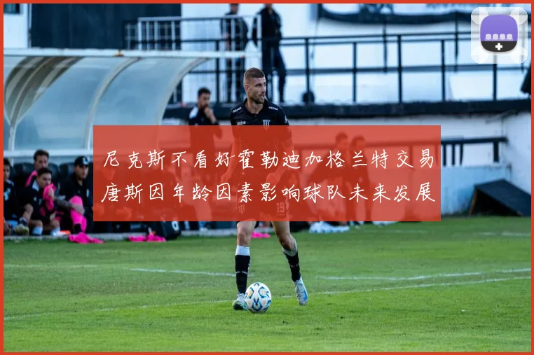 尼克斯不看好霍勒迪加格兰特交易唐斯因年龄因素影响球队未来发展
