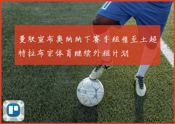 曼联宣布奥纳纳下赛季租借至土超特拉布宗体育继续外租计划