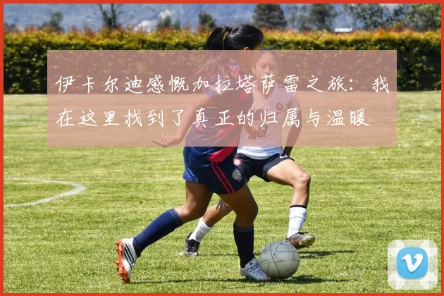 伊卡尔迪感慨加拉塔萨雷之旅：我在这里找到了真正的归属与温暖